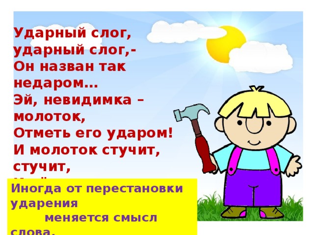 Ударный слог, ударный слог,- Он назван так недаром… Эй, невидимка – молоток, Отметь его ударом! И молоток стучит, стучит, И чётко речь моя звучит. Иногда от перестановки ударения  меняется смысл слова.  