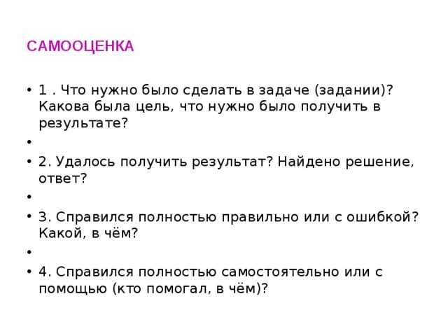 САМООЦЕНКА   1 . Что нужно было сделать в задаче (задании)? Какова была цель, что нужно было получить в результате?   2. Удалось получить результат? Найдено решение, ответ?   3. Справился полностью правильно или с ошибкой? Какой, в чём?   4. Справился полностью самостоятельно или с помощью (кто помогал, в чём)? 