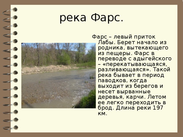 река Фарс . Фарс – левый приток Лабы. Берет начало из родника, вытекающего из пещеры. Фарс в переводе с адыгейского – «перекатывающаяся, разливающаяся». Такой река бывает в период паводков, когда выходит из берегов и несет вырванные деревья, карчи. Летом ее легко переходить в брод. Длина реки 197 км. 