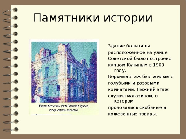 Памятники истории Здание больницы расположенное на улице Советской было построено купцом Кучиным в 1903 году. Верхний этаж был жилым с голубыми и розовыми комнатами. Нижний этаж служил магазином, в котором продовались скобяные и кожевенные товары. 