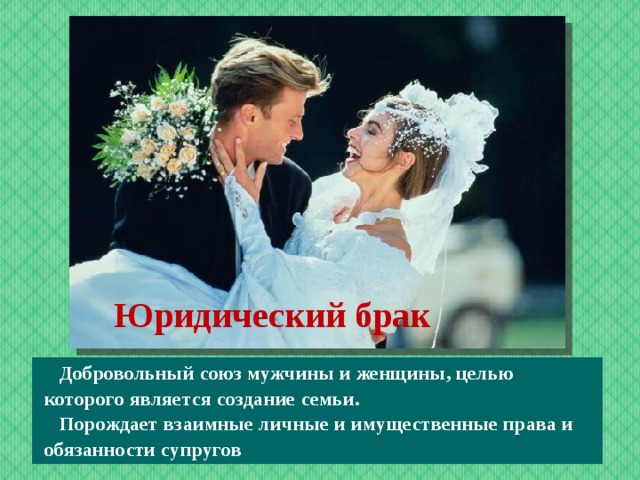 Юридический брак    Добровольный союз мужчины и женщины, целью которого является создание семьи.  Порождает взаимные личные и имущественные права и обязанности супругов  