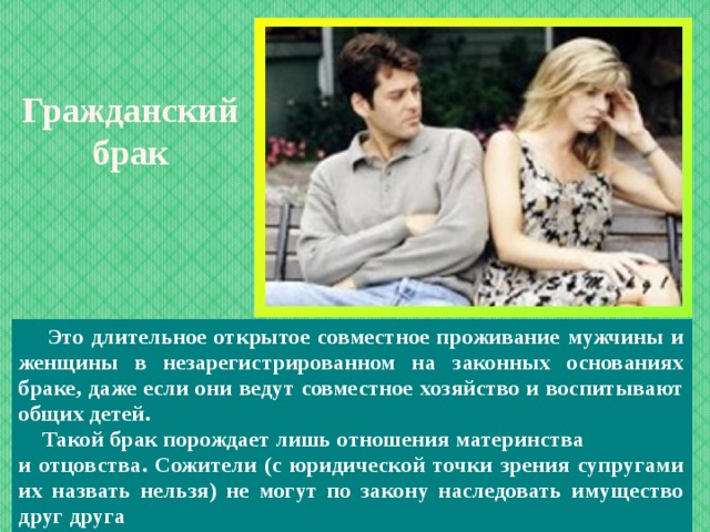 Гражданский брак     Это длительное открытое совместное проживание мужчины и женщины в незарегистрированном на законных основаниях браке, даже если они ведут совместное хозяйство и воспитывают общих детей.  Такой брак порождает лишь отношения материнства и отцовства. Сожители (с юридической точки зрения супругами их назвать нельзя) не могут по закону наследовать имущество друг друга  