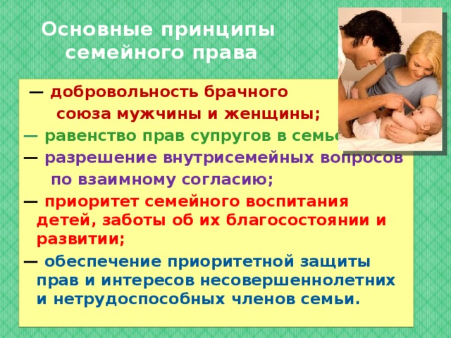 Основные принципы  семейного права — добровольность брачного  союза мужчины и женщины; — равенство прав супругов в семье; — разрешение внутрисемейных вопросов  по взаимному согласию; — приоритет семейного воспитания детей, заботы об их благосостоянии и развитии; — обеспечение приоритетной защиты прав и интересов несовершеннолетних и нетрудоспособных членов семьи.  