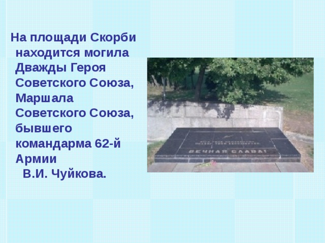  На площади Скорби находится могила Дважды Героя Советского Союза, Маршала Советского Союза, бывшего командарма 62-й Армии В.И. Чуйкова. 