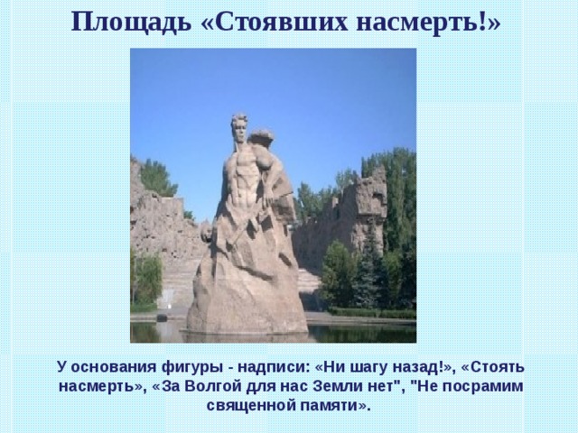 Площадь «Стоявших насмерть!»   У основания фигуры - надписи: «Ни шагу назад!», «Стоять насмерть», «За Волгой для нас Земли нет