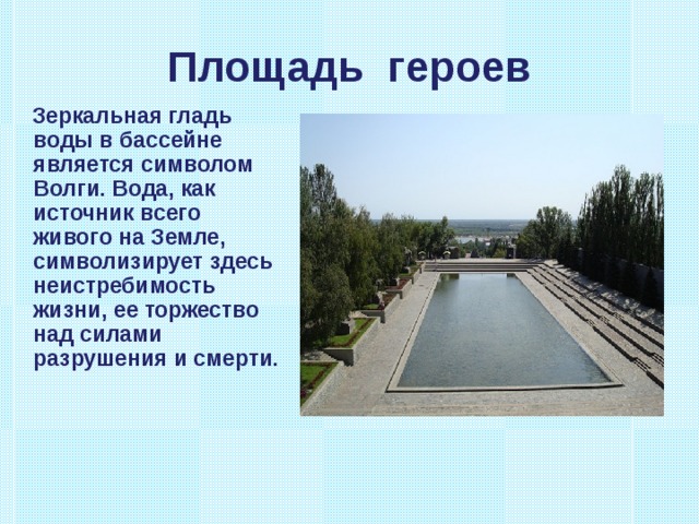 Площадь героев  Зеркальная гладь воды в бассейне является символом Волги. Вода, как источник всего живого на Земле, символизирует здесь неистребимость жизни, ее торжество над силами разрушения и смерти. 