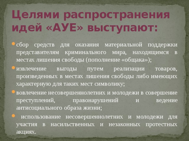 Целями распространения идей «АУЕ» выступают: сбор средств для оказания материальной поддержки представителям криминального мира, находящимся в местах лишения свободы (пополнение «общака»); извлечение выгоды путем реализации товаров, произведенных в местах лишения свободы либо имеющих характерную для таких мест символику; вовлечение несовершеннолетних и молодежи в совершение преступлений, правонарушений и ведение антисоциального образа жизни;  использование несовершеннолетних и молодежи для участия в насильственных и незаконных протестных акциях. 