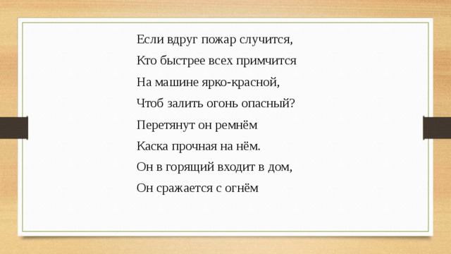 Если вдруг пожар случится, Кто быстрее всех примчится На машине ярко-красной, Чтоб залить огонь опасный? Перетянут он ремнём Каска прочная на нём. Он в горящий входит в дом, Он сражается с огнём 