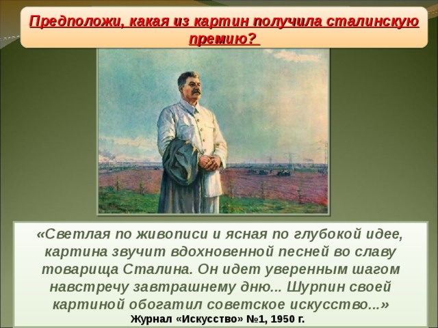 Живопись Предположи, какая из картин получила сталинскую премию? «Светлая по живописи и ясная по глубокой идее, картина звучит вдохновенной песней во славу товарища Сталина. Он идет уверенным шагом навстречу завтрашнему дню... Шурпин своей картиной обогатил советское искусство...» Журнал «Искусство» №1, 1950 г. 