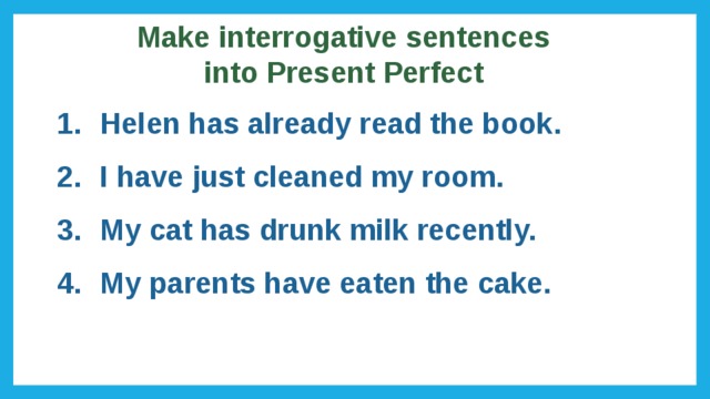 Make interrogative sentences into Present Perfect Helen has already read the book. I have just cleaned my room. My cat has drunk milk recently. My parents have eaten the cake. 