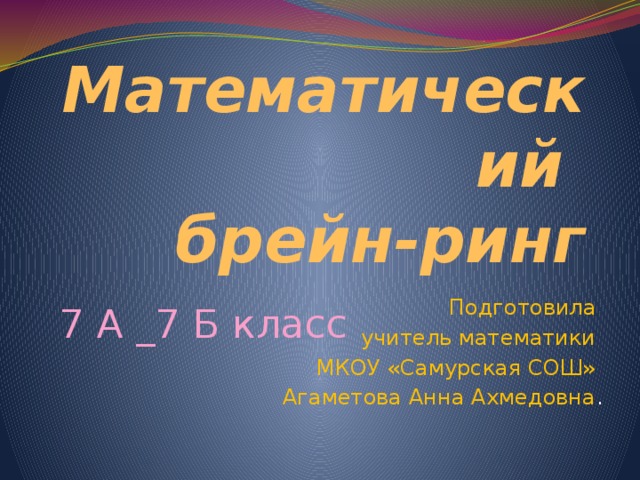 Математический  брейн-ринг 7 А _7 Б класс Подготовила учитель математики МКОУ «Самурская СОШ» Агаметова Анна Ахмедовна . 