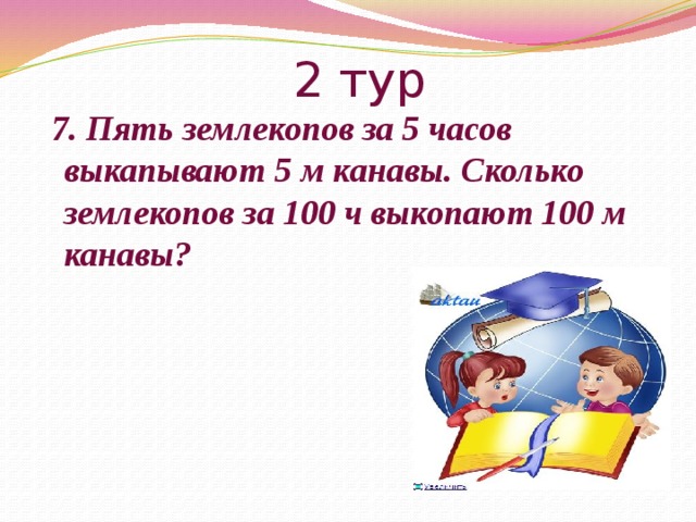 2 тур  7. Пять землекопов за 5 часов выкапывают 5 м канавы. Сколько землекопов за 100 ч выкопают 100 м канавы? 