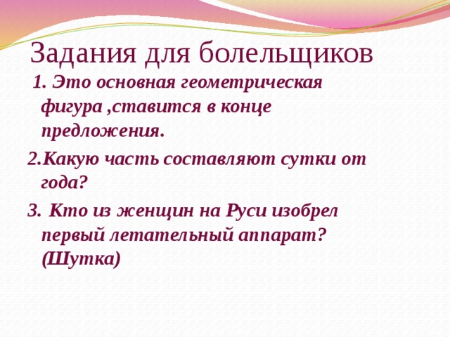 Задания для болельщиков  1. Это основная геометрическая фигура ,ставится в конце предложения. 2.Какую часть составляют сутки от года? 3.  Кто из женщин на Руси изобрел первый летательный аппарат? (Шутка) 