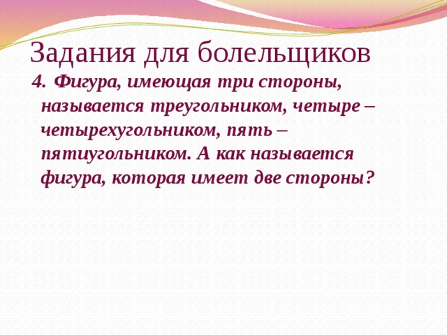 Задания для болельщиков  4.  Фигура, имеющая три стороны, называется треугольником, четыре – четырехугольником, пять – пятиугольником. А как называется фигура, которая имеет две стороны?    