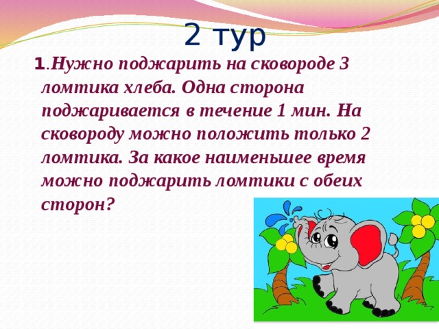 2 тур  1 . Нужно поджарить на сковороде 3 ломтика хлеба. Одна сторона поджаривается в течение 1 мин. На сковороду можно положить только 2 ломтика. За какое наименьшее время можно поджарить ломтики с обеих сторон? 