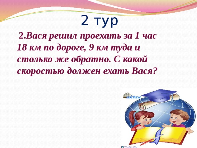 2 тур  2. Вася решил проехать за 1 час 18 км по дороге, 9 км туда и столько же обратно. С какой скоростью должен ехать Вася?  