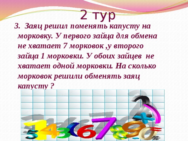 2 тур  3. Заяц решил поменять капусту на морковку. У первого зайца для обмена не хватает 7 морковок ,у второго зайца 1 морковки. У обоих зайцев не хватает одной морковки. На сколько морковок решили обменять заяц капусту ? 