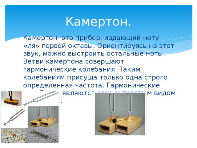 Камертон. Камертон- это прибор, издающий ноту «ля» первой октавы. Ориентируясь на этот звук, можно выстроить остальные ноты. Ветви камертона совершают гармонические колебания. Таким колебаниям присуща только одна строго определенная частота. Гармонические колебания являются самым простым видом колебаний. 