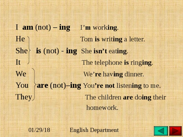 I am (not) – ing I’ m work ing . He Tom is writ ing a letter. She is (not) - ing She isn’t eat ing .  It  The telephone is ring ing . We We’ re hav ing dinner. You are (not)– ing You ’re not listen ing to me.  They The children are do ing their  homework. 