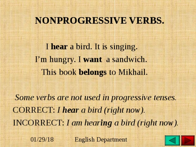 NONPROGRESSIVE VERBS.  I hear a bird. It is singing.  I’m hungry. I want a sandwich.  This book belongs to Mikhail.   Some verbs are not used in progressive tenses.   CORRECT: I hear a bird (right now).  INCORRECT: I am hear ing a bird (right now). 