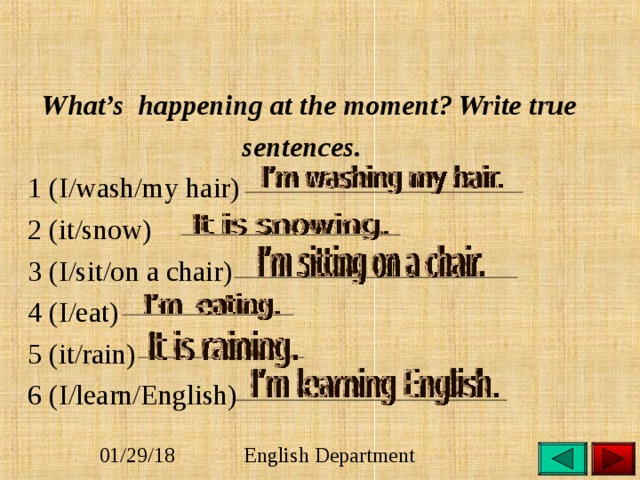  What’s happening at the moment? Write true  sentences.  1 (I/wash/my hair)  2 (it/snow)  3 (I/sit/on a chair)  4 (I/eat)  5 (it/rain)  6 (I/learn/English) 