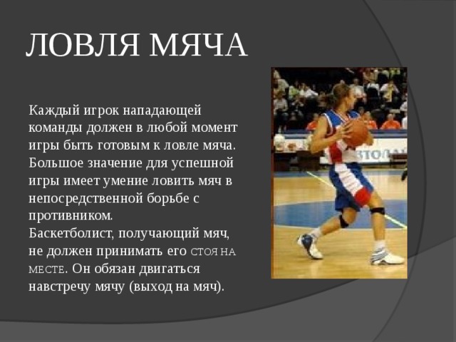 ЛОВЛЯ МЯЧА  Каждый игрок нападающей команды должен в любой момент игры быть готовым к ловле мяча.  Большое значение для успешной игры имеет умение ловить мяч в непосредственной борьбе с противником.  Баскетболист, получающий мяч, не должен принимать его СТОЯ НА МЕСТЕ . Он обязан двигаться навстречу мячу (выход на мяч).   