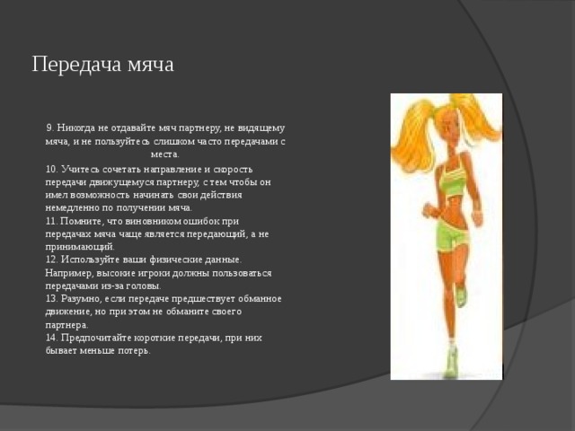  Передача мяча   9. Никогда не отдавайте мяч партнеру, не видящему мяча, и не пользуйтесь слишком часто передачами с места. 10. Учитесь сочетать направление и скорость передачи движущемуся партнеру, с тем чтобы он имел возможность начинать свои действия немедленно по получении мяча.  11. Помните, что виновником ошибок при передачах мяча чаще является передающий, а не принимающий.  12. Используйте ваши физические данные. Например, высокие игроки должны пользоваться передачами из-за головы.  13. Разумно, если передаче предшествует обманное движение, но при этом не обманите своего партнера.  14. Предпочитайте короткие передачи, при них бывает меньше потерь.    