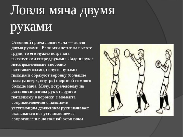 Ловля мяча двумя руками Основной прием ловли мяча — ловля двумя руками . Если мяч летит на высоте груди, то его нужно встречать вытянутыми вперед руками. Ладони рук с ненапряженными, свободно расставленными, полусогнутыми пальцами образуют воронку (большие пальцы вверх, внутрь) шириной немного больше мяча. Мячу, встреченному на расстоянии длины рук от груди и попавшему в воронку, с момента соприкосновения с пальцами уступающим движением руки начинает оказываться все усиливающееся сопротивление до полной остановки 