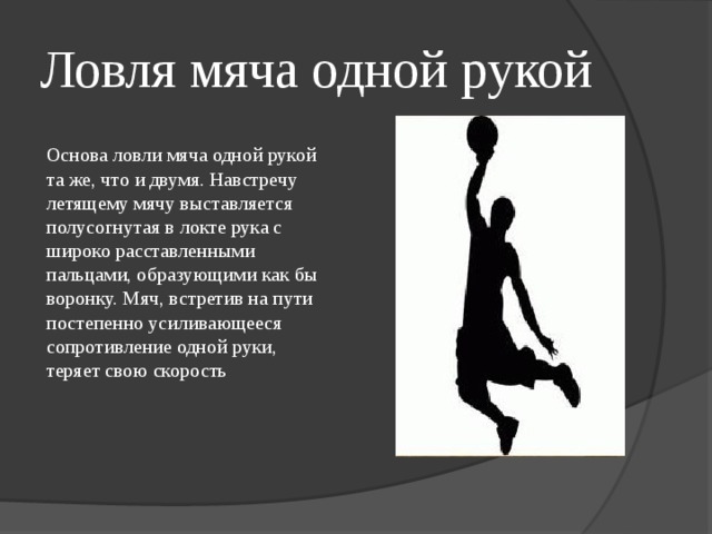 Ловля мяча одной рукой Основа ловли мяча одной рукой та же, что и двумя. Навстречу летящему мячу выставляется полусогнутая в локте рука с широко расставленными пальцами, образующими как бы воронку. Мяч, встретив на пути постепенно усиливающееся сопротивление одной руки, теряет свою скорость 