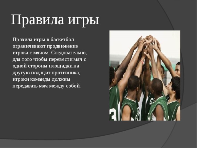 Правила игры Правила игры в баскетбол ограничивают продвижение игрока с мячом. Следовательно, для того чтобы перевести мяч с одной стороны площадки на другую под щит противника, игроки команды должны передавать мяч между собой. 