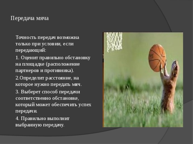  Передача мяча   Точность передач возможна только при условии, если передающий:        1. Оценит правильно обстановку на площадке (расположение партнеров и противника). 2.Определит расстояние, на которое нужно передать мяч. 3. Выберет способ передачи соответственно обстановке, который может обеспечить успех передачи. 4. Правильно выполнит выбранную передачу. 