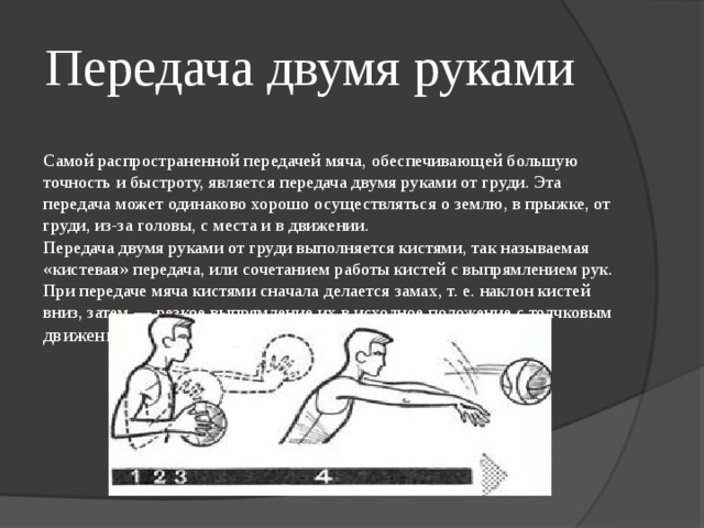 Передача двумя руками  Самой распространенной передачей мяча, обеспечивающей большую точность и быстроту, является передача двумя руками от груди. Эта передача может одинаково хорошо осуществляться о землю, в прыжке, от груди, из-за головы, с места и в движении.  Передача двумя руками от груди выполняется кистями, так называемая «кистевая» передача, или сочетанием работы кистей с выпрямлением рук. При передаче мяча кистями сначала делается замах, т. е. наклон кистей вниз, затем — резкое выпрямление их в исходное положение с толчковым движением всех пальцев 