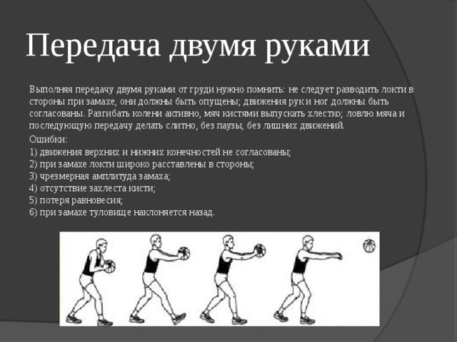 Передача двумя руками Выполняя передачу двумя руками от груди нужно помнить: не следует разводить локти в стороны при замахе, они должны быть опущены; движения рук и ног должны быть согласованы. Разгибать колени активно, мяч кистями выпускать хлестко; ловлю мяча и последующую передачу делать слитно, без паузы, без лишних движений. Ошибки:  1) движения верхних и нижних конечностей не согласованы;  2) при замахе локти широко расставлены в стороны;  3) чрезмерная амплитуда замаха;  4) отсутствие захлеста кисти;  5) потеря равновесия;  6) при замахе туловище наклоняется назад. 