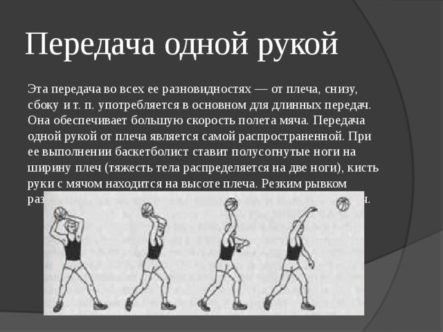 Передача одной рукой Эта передача во всех ее разновидностях — от плеча, снизу, сбоку и т. п. употребляется в основном для длинных передач. Она обеспечивает большую скорость полета мяча. Передача одной рукой от плеча является самой распространенной. При ее выполнении баскетболист ставит полусогнутые ноги на ширину плеч (тяжесть тела распределяется на две ноги), кисть руки с мячом находится на высоте плеча. Резким рывком разгибая руку в направлении передачи, игрок выпускает мяч. 