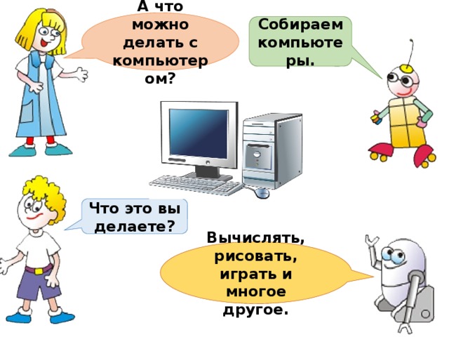 А что можно делать с компьютером? Собираем компьютеры. Что это вы делаете? Вычислять, рисовать, играть и многое другое. 