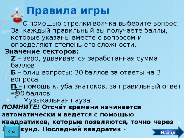 Правила игры  С помощью стрелки волчка выберите вопрос. За каждый правильный вы получаете баллы, которые указаны вместе с вопросом и определяют степень его сложности. Значение секторов: Z – зеро, удваивается заработанная сумма баллов Б – блиц вопросы: 30 баллов за ответы на 3 вопроса П – помощь клуба знатоков, за правильный ответ – 30 баллов  Музыкальная пауза. ПОМНИТЕ! Отсчёт времени начинается автоматически и ведётся с помощью квадратиков, которые появляются, точно через 10 секунд. Последний квадратик -  «стоп» - означает, что время вышло. Стоп Назад
