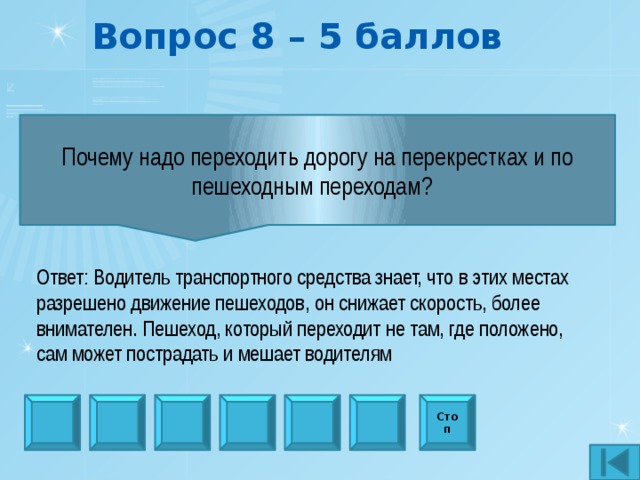 Вопрос 8 – 5 баллов Почему надо переходить дорогу на перекрестках и по пешеходным переходам?   Ответ: Водитель транспортного средства знает, что в этих местах разрешено движение пешеходов, он снижает скорость, более внимателен. Пешеход, который переходит не там, где положено, сам может пострадать и мешает водителям Стоп