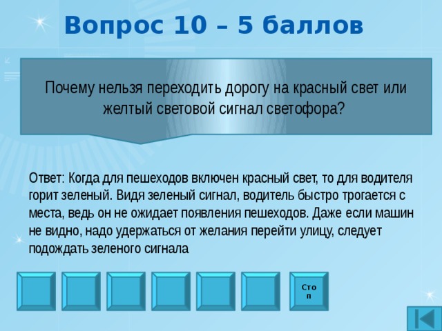 Вопрос 10 – 5 баллов Почему нельзя переходить дорогу на красный свет или желтый световой сигнал светофора?  Ответ: Когда для пешеходов включен красный свет, то для водителя горит зеленый. Видя зеленый сигнал, водитель быстро трогается с места, ведь он не ожидает появления пешеходов. Даже если машин не видно, надо удержаться от желания перейти улицу, следует подождать зеленого сигнала Стоп