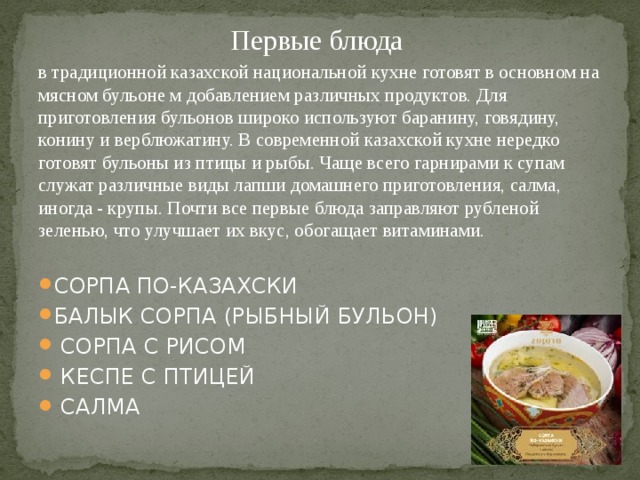 Первые блюда в традиционной казахской национальной кухне готовят в основном на мясном бульоне м добавлением различных продуктов. Для приготовления бульонов широко используют баранину, говядину, конину и верблюжатину. В современной казахской кухне нередко готовят бульоны из птицы и рыбы. Чаще всего гарнирами к супам служат различные виды лапши домашнего приготовления, салма, иногда - крупы. Почти все первые блюда заправляют рубленой зеленью, что улучшает их вкус, обогащает витаминами. СОРПА ПО-КАЗАХСКИ БАЛЫК СОРПА (РЫБНЫЙ БУЛЬОН)  СОРПА С РИСОМ  КЕСПЕ С ПТИЦЕЙ  САЛМА 