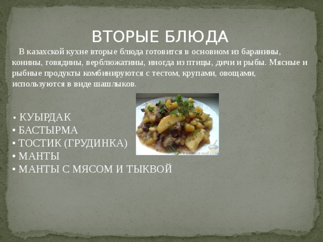  ВТОРЫЕ БЛЮДА  В казахской кухне вторые блюда готовится в основном из баранины, конины, говядины, верблюжатины, иногда из птицы, дичи и рыбы. Мясные и рыбные продукты комбинируются с тестом, крупами, овощами, используются в виде шашлыков. • КУЫРДАК • БАСТЫРМА • ТОСТИК (ГРУДИНКА) • МАНТЫ • МАНТЫ С МЯСОМ И ТЫКВОЙ 