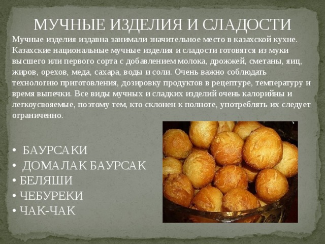 МУЧНЫЕ ИЗДЕЛИЯ И СЛАДОСТИ Мучные изделия издавна занимали значительное место в казахской кухне. Казахские национальные мучные изделия и сладости готовятся из муки высшего или первого сорта с добавлением молока, дрожжей, сметаны, яиц, жиров, орехов, меда, сахара, воды и соли. Очень важно соблюдать технологию приготовления, дозировку продуктов в рецептуре, температуру и время выпечки. Все виды мучных и сладких изделий очень калорийны и легкоусвояемые, поэтому тем, кто склонен к полноте, употреблять их следует ограниченно. • БАУРСАКИ • ДОМАЛАК БАУРСАК • БЕЛЯШИ • ЧЕБУРЕКИ • ЧАК-ЧАК 