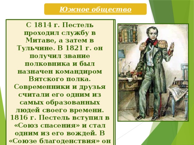 Южное общество Павел Иванович Пестель (1793—1826) родился в семье петербургского почт-директора, назначенного позже сибирским генерал-губернатором. С 18 лет Пестель проходил службу в лейб-гвардии Литовском полку. В Бородинском сражении он проявил незаурядное мужество, получил тяжелую рану и был награжден золотой шпагой. Участвовал в заграничном походе русской армии, отличился в сражениях под Дрезденом и Кульмом, Лейп-цигской «битве народов». С 1814 г. Пестель проходил службу в Митаве, а затем в Тульчине. В 1821 г. он получил звание полковника и был назначен командиром Вятского полка. Современники и друзья считали его одним из самых образованных людей своего времени. 1816 г. Пестель вступил в «Союз спасения» и стал одним из его вождей. В «Союзе благоденствия» он руководил Тульчинской управой. Благодаря его организаторским способностям она стала самой многочисленной и деятельной в организации.