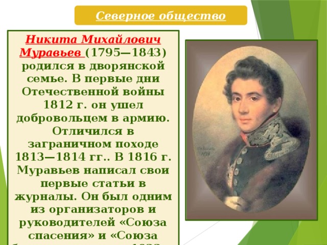 Северное общество Никита Михайлович Муравьев (1795—1843) родился в дворянской семье. В первые дни Отечественной войны 1812 г. он ушел добровольцем в армию. Отличился в заграничном походе 1813—1814 гг.. В 1816 г. Муравьев написал свои первые статьи в журналы. Он был одним из организаторов и руководителей «Союза спасения» и «Союза благоденствия», с 1822 г. стал членом Верховной думы и «правителем» Северного общества.