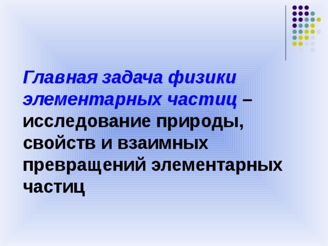 Главная задача физики элементарных частиц – исследование природы, свойств и взаимных превращений элементарных частиц 