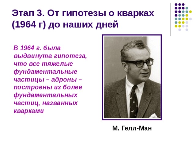 Этап 3. От гипотезы о кварках (1964 г) до наших дней В 1964 г. была выдвинута гипотеза, что все тяжелые фундаментальные частицы – адроны – построены из более фундаментальных частиц, названных кварками М. Гелл-Ман 