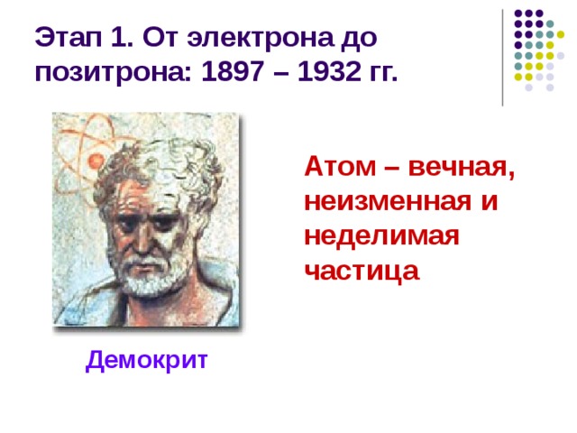 Этап 1. От электрона до позитрона: 1897 – 1932 гг. Атом – вечная, неизменная и неделимая частица Демокрит 