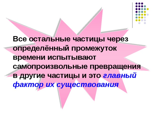 Все остальные частицы через определённый промежуток времени испытывают самопроизвольные превращения в другие частицы и это главный фактор их существования 
