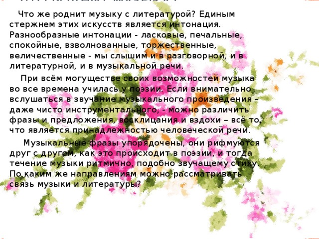 Что роднит музыку с литературой?  Что же роднит музыку с литературой? Единым стержнем этих искусств является интонация. Разнообразные интонации - ласковые, печальные, спокойные, взволнованные, торжественные, величественные - мы слышим и в разговорной, и в литературной, и в музыкальной речи.   При всём могуществе своих возможностей музыка во все времена училась у поэзии. Если внимательно вслушаться в звучание музыкального произведения – даже чисто инструментального, - можно различить фразы и предложения, восклицания и вздохи – всё то, что является принадлежностью человеческой речи.   Музыкальные фразы упорядочены, они рифмуются друг с другом, как это происходит в поэзии, и тогда течение музыки ритмично, подобно звучащему стиху.   По каким же направлениям можно рассматривать связь музыки и литературы?  