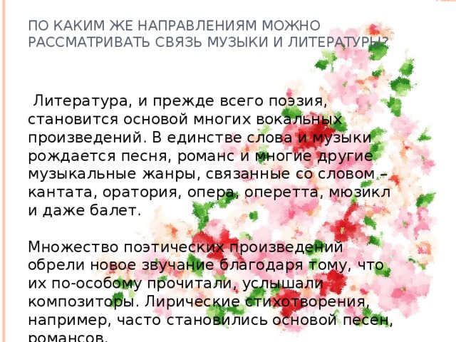 По каким же направлениям можно рассматривать связь музыки и литературы?  Литература, и прежде всего поэзия, становится основой многих вокальных произведений. В единстве слова и музыки рождается песня, романс и многие другие музыкальные жанры, связанные со словом – кантата, оратория, опера, оперетта, мюзикл и даже балет.    Множество поэтических произведений обрели новое звучание благодаря тому, что их по-особому прочитали, услышали композиторы. Лирические стихотворения, например, часто становились основой песен, романсов.  
