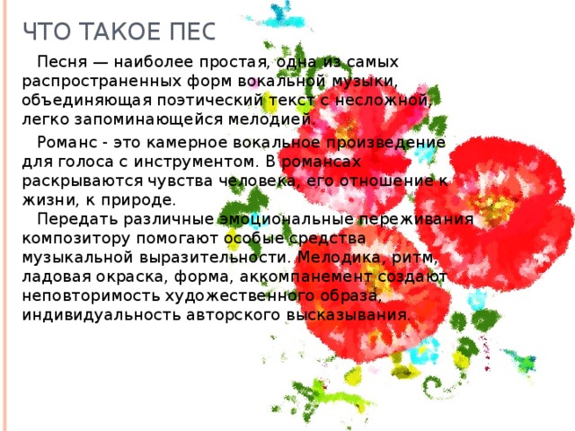 Что такое песня?  Песня — наиболее простая, одна из самых распространенных форм вокальной музыки, объединяющая поэтический текст с несложной, легко запоминающейся мелодией.   Романс - это камерное вокальное произведение для голоса с инструментом. В романсах раскрываются чувства человека, его отношение к жизни, к природе.   Передать различные эмоциональные переживания композитору помогают особые средства музыкальной выразительности. Мелодика, ритм, ладовая окраска, форма, аккомпанемент создают неповторимость художественного образа, индивидуальность авторского высказывания. 